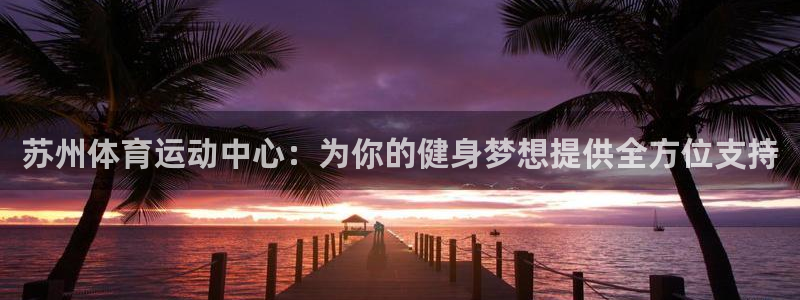 米兰体育官网下载平台假的吗是真的吗吗:苏州体育运动中心:为你